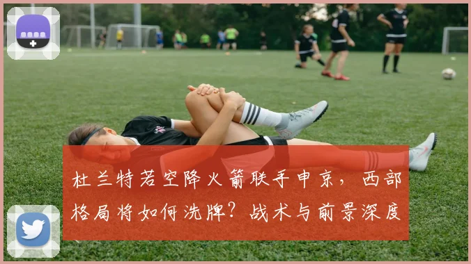 杜兰特若空降火箭联手申京，西部格局将如何洗牌？战术与前景深度解析