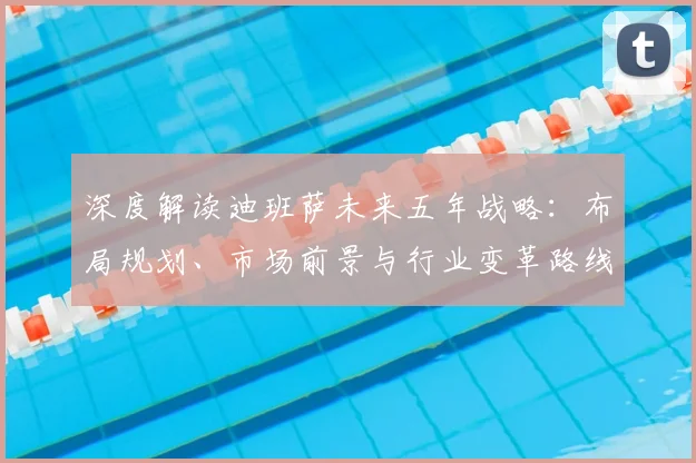 深度解读迪班萨未来五年战略：布局规划、市场前景与行业变革路线图