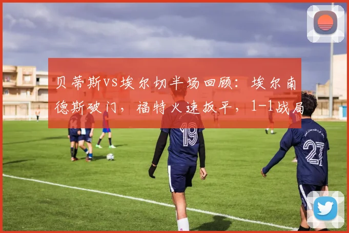 贝蒂斯vs埃尔切半场回顾:埃尔南德斯破门,福特火速扳平,1-1战局胶着