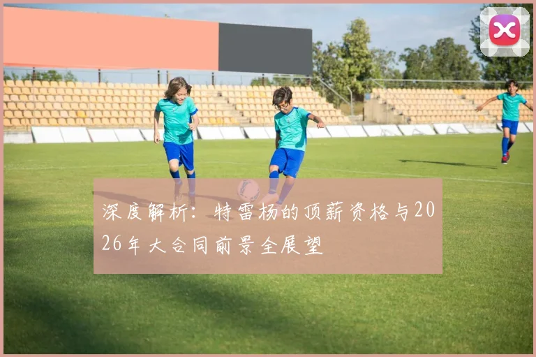 深度解析:特雷杨的顶薪资格与2026年大合同前景全展望