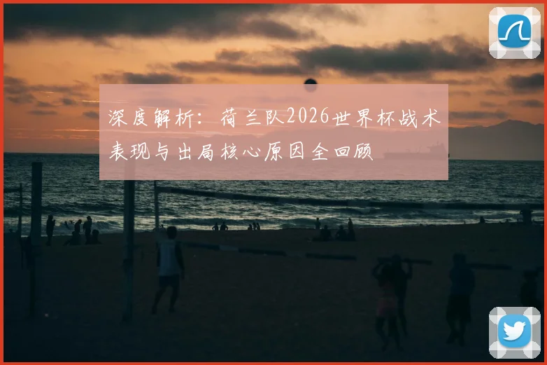 深度解析:荷兰队2026世界杯战术表现与出局核心原因全回顾