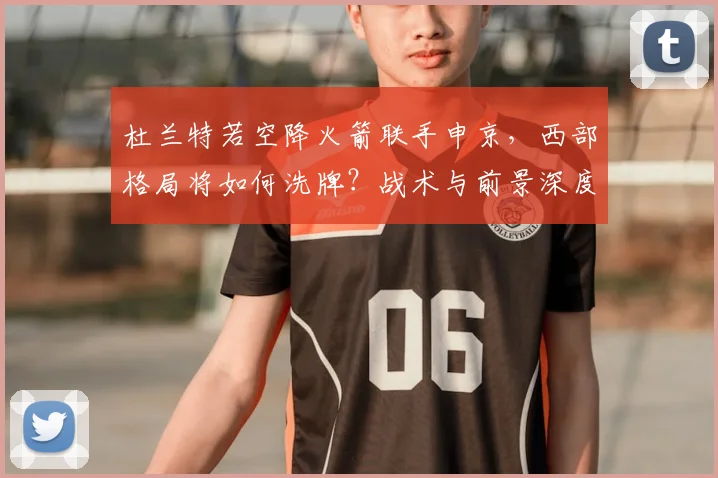 杜兰特若空降火箭联手申京,西部格局将如何洗牌?战术与前景深度解析