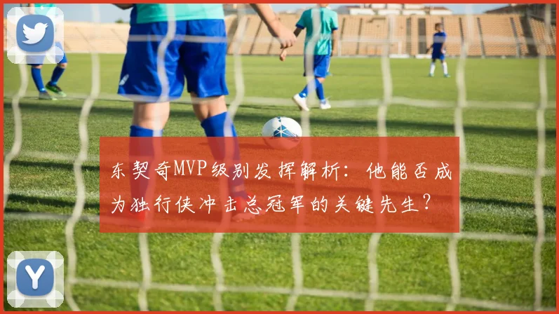 东契奇MVP级别发挥解析:他能否成为独行侠冲击总冠军的关键先生?