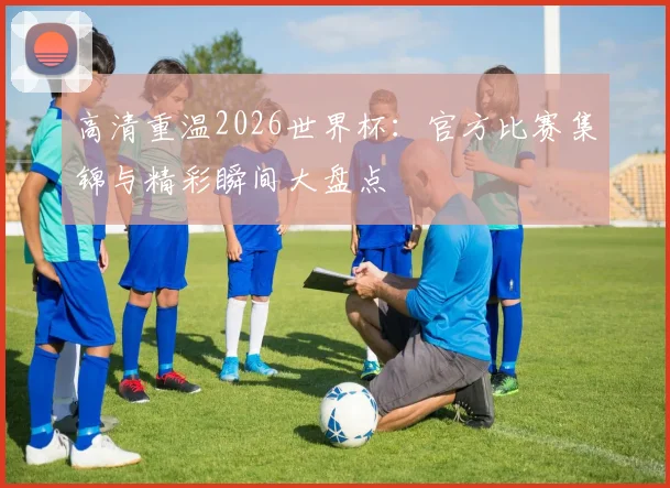 高清重温2026世界杯：官方比赛集锦与精彩瞬间大盘点